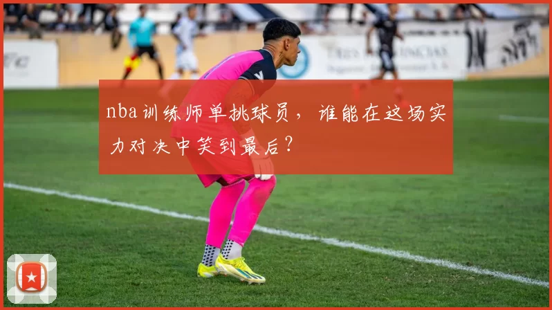 nba训练师单挑球员，谁能在这场实力对决中笑到最后？