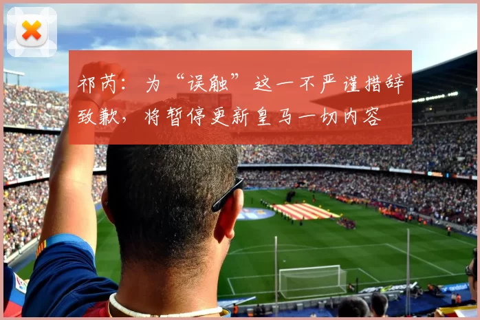 祁芮：为“误触”这一不严谨措辞致歉，将暂停更新皇马一切内容