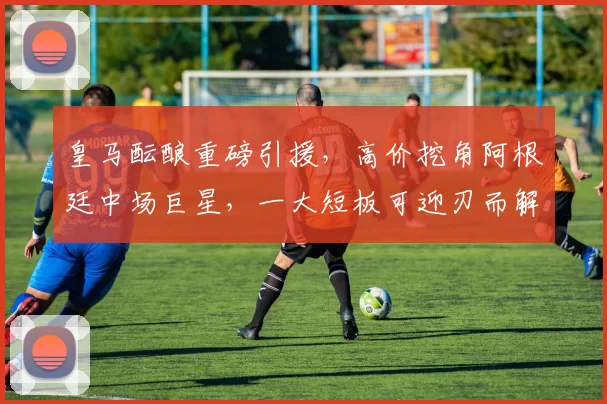 皇马酝酿重磅引援，高价挖角阿根廷中场巨星，一大短板可迎刃而解