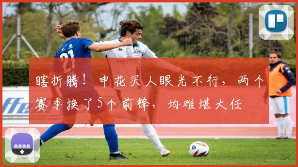 瞎折腾！申花买人眼光不行，两个赛季换了5个前锋，均难堪大任