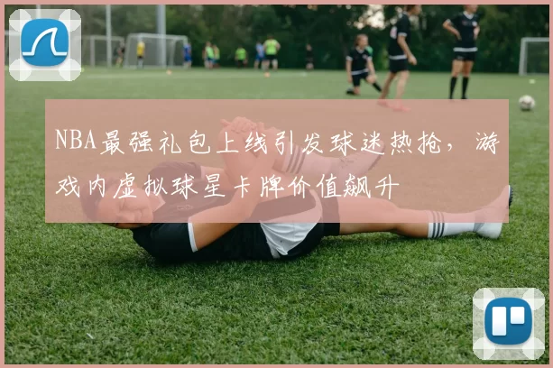 NBA最强礼包上线引发球迷热抢，游戏内虚拟球星卡牌价值飙升